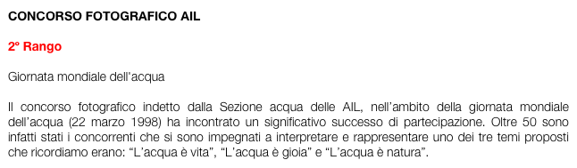 CONCORSO FOTOGRAFICO AIL

2º Rango

Giornata mondiale dell'acqua

Il concorso fotografico indetto dalla Sezione acqua delle AIL, nell’ambito della giornata mondiale dell’acqua (22 marzo 1998) ha incontrato un significativo successo di partecipazione. Oltre 50 sono infatti stati i concorrenti che si sono impegnati a interpretare e rappresentare uno dei tre temi proposti che ricordiamo erano: “L’acqua è vita”, “L’acqua è gioia” e “L’acqua è natura”. 