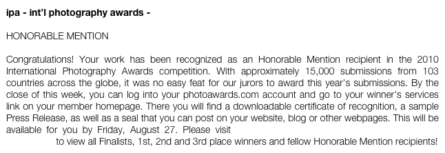 ipa - int’l photography awards -

HONORABLE MENTION

Congratulations! Your work has been recognized as an Honorable Mention recipient in the 2010 International Photography Awards competition. With approximately 15,000 submissions from 103 countries across the globe, it was no easy feat for our jurors to award this year's submissions. By the close of this week, you can log into your photoawards.com account and go to your winner's services link on your member homepage. There you will find a downloadable certificate of recognition, a sample Press Release, as well as a seal that you can post on your website, blog or other webpages. This will be available for you by Friday, August 27. Please visit http://www.photoawards.com/en/Pages/Gallery/Gallery.php to view all Finalists, 1st, 2nd and 3rd place winners and fellow Honorable Mention recipients!