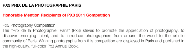 PX3 PRIX DE LA PHOTOGRAPHIE PARIS

Honorable Mention Recipients of PX3 2011 Competition

Px3 Photography Competition  The "Prix de la Photographie, Paris" (Px3) strives to promote the appreciation of photography, to discover emerging talent, and to introduce photographers from around the world to the artistic community of Paris. Winning photographs from this competition are displayed in Paris and published in the high-quality, full-color Px3 Annual Book.