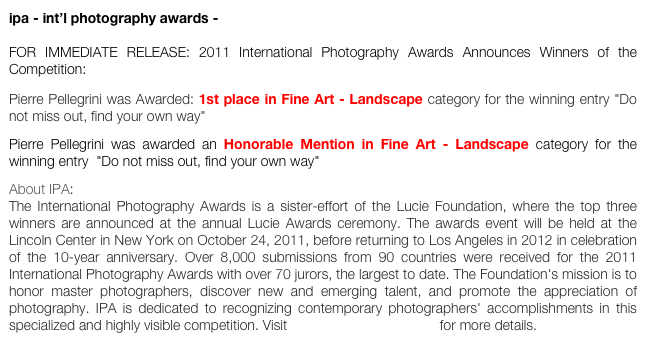 ipa - int’l photography awards -

FOR IMMEDIATE RELEASE: 2011 International Photography Awards Announces Winners of the Competition:
Pierre Pellegrini was Awarded: 1st place in Fine Art - Landscape category for the winning entry "Do not miss out, find your own way" 
Pierre Pellegrini was awarded an Honorable Mention in Fine Art - Landscape category for the winning entry  "Do not miss out, find your own way"
About IPA: The International Photography Awards is a sister-effort of the Lucie Foundation, where the top three winners are announced at the annual Lucie Awards ceremony. The awards event will be held at the Lincoln Center in New York on October 24, 2011, before returning to Los Angeles in 2012 in celebration of the 10-year anniversary. Over 8,000 submissions from 90 countries were received for the 2011 International Photography Awards with over 70 jurors, the largest to date. The Foundation's mission is to honor master photographers, discover new and emerging talent, and promote the appreciation of photography. IPA is dedicated to recognizing contemporary photographers' accomplishments in this specialized and highly visible competition. Visit www.photoawards.com for more details.