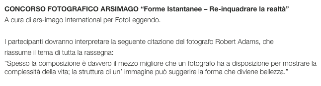 CONCORSO FOTOGRAFICO ARSIMAGO “Forme Istantanee – Re-inquadrare la realtà”
A cura di ars-imago International per FotoLeggendo.
 
I partecipanti dovranno interpretare la seguente citazione del fotografo Robert Adams, che
riassume il tema di tutta la rassegna:
“Spesso la composizione è davvero il mezzo migliore che un fotografo ha a disposizione per mostrare la complessità della vita; la struttura di un’ immagine può suggerire la forma che diviene bellezza.”