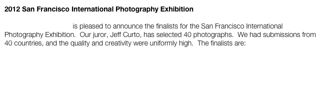 2012 San Francisco International Photography Exhibition

Gallery Photographica is pleased to announce the finalists for the San Francisco International Photography Exhibition.  Our juror, Jeff Curto, has selected 40 photographs.  We had submissions from 40 countries, and the quality and creativity were uniformly high.  The finalists are: