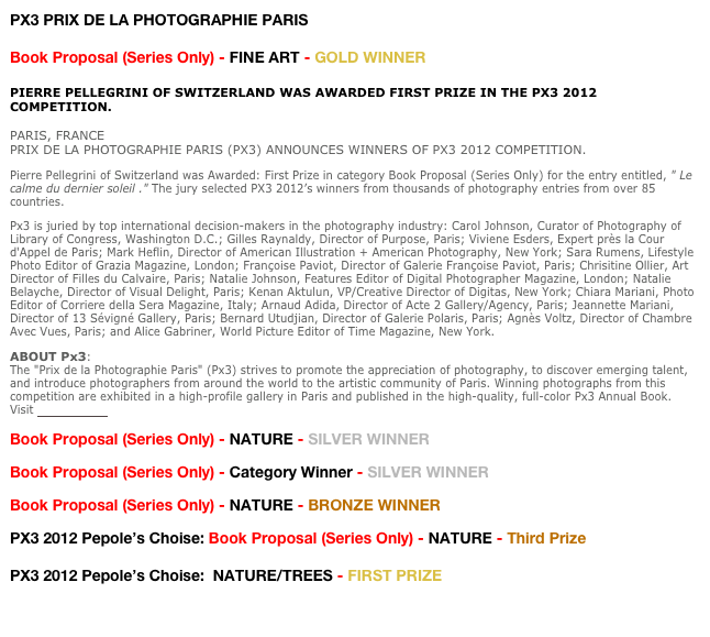 PX3 PRIX DE LA PHOTOGRAPHIE PARIS

Book Proposal (Series Only) - FINE ART - GOLD WINNER

PIERRE PELLEGRINI OF SWITZERLAND WAS AWARDED FIRST PRIZE IN THE PX3 2012 COMPETITION.
PARIS, FRANCE  PRIX DE LA PHOTOGRAPHIE PARIS (PX3) ANNOUNCES WINNERS OF PX3 2012 COMPETITION.
Pierre Pellegrini of Switzerland was Awarded: First Prize in category Book Proposal (Series Only) for the entry entitled, " Le calme du dernier soleil ." The jury selected PX3 2012’s winners from thousands of photography entries from over 85 countries. 
Px3 is juried by top international decision-makers in the photography industry: Carol Johnson, Curator of Photography of Library of Congress, Washington D.C.; Gilles Raynaldy, Director of Purpose, Paris; Viviene Esders, Expert près la Cour d'Appel de Paris; Mark Heflin, Director of American Illustration + American Photography, New York; Sara Rumens, Lifestyle Photo Editor of Grazia Magazine, London; Françoise Paviot, Director of Galerie Françoise Paviot, Paris; Chrisitine Ollier, Art Director of Filles du Calvaire, Paris; Natalie Johnson, Features Editor of Digital Photographer Magazine, London; Natalie Belayche, Director of Visual Delight, Paris; Kenan Aktulun, VP/Creative Director of Digitas, New York; Chiara Mariani, Photo Editor of Corriere della Sera Magazine, Italy; Arnaud Adida, Director of Acte 2 Gallery/Agency, Paris; Jeannette Mariani, Director of 13 Sévigné Gallery, Paris; Bernard Utudjian, Director of Galerie Polaris, Paris; Agnès Voltz, Director of Chambre Avec Vues, Paris; and Alice Gabriner, World Picture Editor of Time Magazine, New York.
ABOUT Px3:
The "Prix de la Photographie Paris" (Px3) strives to promote the appreciation of photography, to discover emerging talent, and introduce photographers from around the world to the artistic community of Paris. Winning photographs from this competition are exhibited in a high-profile gallery in Paris and published in the high-quality, full-color Px3 Annual Book.
Visit http://px3.fr

Book Proposal (Series Only) - NATURE - SILVER WINNER
Book Proposal (Series Only) - Category Winner - SILVER WINNER
Book Proposal (Series Only) - NATURE - BRONZE WINNER
PX3 2012 Pepole’s Choise: Book Proposal (Series Only) - NATURE - Third Prize

PX3 2012 Pepole’s Choise:  NATURE/TREES - FIRST PRIZE

