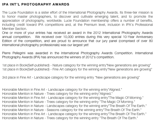 ipa int’l photography awards

The Lucie Foundation is a sister effort of the International Photography Awards. Its three-tier mission is to honor master photographers, to discover and cultivate emerging talent, and to promote the appreciation of photography, worldwide. Lucie Foundation membership offers a number of benefits, including credit toward IPA competitions and, at the Premium level, inclusion in IPA's Professional Member Section.
One or more of your entries has received an award in the 2012 International Photography Awards annual competition.  We received over 10,000 entries during this very special 10-Year Anniversary Edition of the competition, and are proud to announce that our jury panel (comprised of over 80 international photography professionals) was our largest yet!

Pierre Pellegrini was awarded in the International Photography Awards Competition. International Photography Awards (IPA) has announced the winners of 2012's competition. 

1st place in Book(Self-published) - Nature category for the winning entry"New generations are growing" 
1st place in Book(Self-published) - Fine Art category for the winning entry"New generations are growing" 

3rd place in Fine Art - Landscape category for the winning entry "New generations are growing" 


Honorable Mention in Fine Art - Landscape category for the winning entry"Aligned." 
Honorable Mention in Nature - Trees category for the winning entry"Aligned." 
Honorable Mention in Fine Art - Landscape category for the winning entry"The Magic Of Morning." 
Honorable Mention in Nature - Trees category for the winning entry "The Magic Of Morning." 
Honorable Mention in Nature - Landscapes category for the winning entry"The Breath Of The Earth." 
Honorable Mention in Nature - Seasons category for the winning entry"The Breath Of The Earth." 
Honorable Mention in Fine Art - Landscape category for the winning entry"The Breath Of The Earth." 
Honorable Mention in Nature - Trees category for the winning entry "The Breath Of The Earth." 