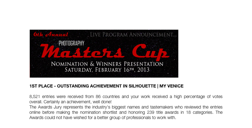 ￼

1st Place - Outstanding Achievement in Silhouette | My Venice 

8,521 entries were received from 86 countries and your work received a high percentage of votes overall. Certainly an achievement, well done!
The Awards Jury represents the industry's biggest names and tastemakers who reviewed the entries online before making the nomination shortlist and honoring 239 title awards in 18 categories. The Awards could not have wished for a better group of professionals to work with.
