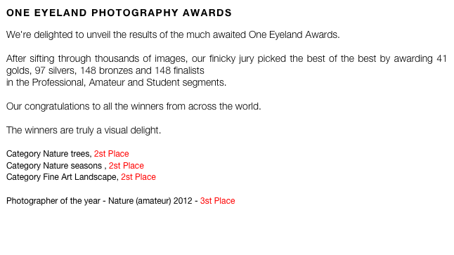 ONE EYELAND PHOTOGRAPHY AWARDS

We're delighted to unveil the results of the much awaited One Eyeland Awards.   After sifting through thousands of images, our finicky jury picked the best of the best by awarding 41 golds, 97 silvers, 148 bronzes and 148 finalists in the Professional, Amateur and Student segments.  Our congratulations to all the winners from across the world.   The winners are truly a visual delight.  
Category Nature trees, 2st Place
Category Nature seasons , 2st Place
Category Fine Art Landscape, 2st Place

Photographer of the year - Nature (amateur) 2012 - 3st Place 