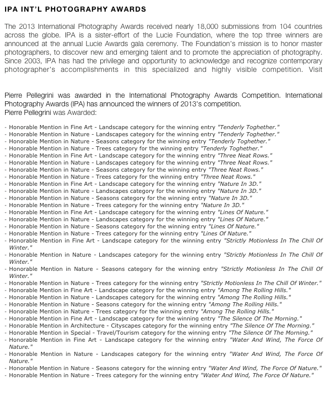 ipa int’l photography awards

The 2013 International Photography Awards received nearly 18,000 submissions from 104 countries across the globe. IPA is a sister-effort of the Lucie Foundation, where the top three winners are announced at the annual Lucie Awards gala ceremony. The Foundation's mission is to honor master photographers, to discover new and emerging talent and to promote the appreciation of photography. Since 2003, IPA has had the privilege and opportunity to acknowledge and recognize contemporary photographer's accomplishments in this specialized and highly visible competition. Visit www.photoawards.com

Pierre Pellegrini was awarded in the International Photography Awards Competition. International Photography Awards (IPA) has announced the winners of 2013's competition.  Pierre Pellegrini was Awarded: 

Honorable Mention in Fine Art - Landscape category for the winning entry "Tenderly Toghether." 
Honorable Mention in Nature - Landscapes category for the winning entry "Tenderly Toghether." 
Honorable Mention in Nature - Seasons category for the winning entry "Tenderly Toghether." 
Honorable Mention in Nature - Trees category for the winning entry "Tenderly Toghether." 
Honorable Mention in Fine Art - Landscape category for the winning entry "Three Neat Rows." 
Honorable Mention in Nature - Landscapes category for the winning entry "Three Neat Rows." 
Honorable Mention in Nature - Seasons category for the winning entry "Three Neat Rows." 
Honorable Mention in Nature - Trees category for the winning entry "Three Neat Rows." 
Honorable Mention in Fine Art - Landscape category for the winning entry "Nature In 3D." 
Honorable Mention in Nature - Landscapes category for the winning entry "Nature In 3D." 
Honorable Mention in Nature - Seasons category for the winning entry "Nature In 3D." 
Honorable Mention in Nature - Trees category for the winning entry "Nature In 3D." 
Honorable Mention in Fine Art - Landscape category for the winning entry "Lines Of Nature." 
Honorable Mention in Nature - Landscapes category for the winning entry "Lines Of Nature." 
Honorable Mention in Nature - Seasons category for the winning entry "Lines Of Nature." 
Honorable Mention in Nature - Trees category for the winning entry "Lines Of Nature." 
Honorable Mention in Fine Art - Landscape category for the winning entry "Strictly Motionless In The Chill Of Winter." 
Honorable Mention in Nature - Landscapes category for the winning entry "Strictly Motionless In The Chill Of Winter." 
Honorable Mention in Nature - Seasons category for the winning entry "Strictly Motionless In The Chill Of Winter." 
Honorable Mention in Nature - Trees category for the winning entry "Strictly Motionless In The Chill Of Winter." 
Honorable Mention in Fine Art - Landscape category for the winning entry "Among The Rolling Hills." 
Honorable Mention in Nature - Landscapes category for the winning entry "Among The Rolling Hills." 
Honorable Mention in Nature - Seasons category for the winning entry "Among The Rolling Hills." 
Honorable Mention in Nature - Trees category for the winning entry "Among The Rolling Hills." 
Honorable Mention in Fine Art - Landscape category for the winning entry "The Silence Of The Morning." 
Honorable Mention in Architecture - Cityscapes category for the winning entry "The Silence Of The Morning." 
Honorable Mention in Special - Travel/Tourism category for the winning entry "The Silence Of The Morning."
Honorable Mention in Fine Art - Landscape category for the winning entry "Water And Wind, The Force Of Nature." 
Honorable Mention in Nature - Landscapes category for the winning entry "Water And Wind, The Force Of Nature." 
Honorable Mention in Nature - Seasons category for the winning entry "Water And Wind, The Force Of Nature." 
Honorable Mention in Nature - Trees category for the winning entry "Water And Wind, The Force Of Nature."  