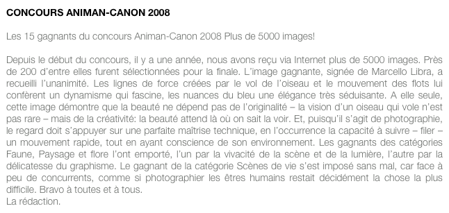 CONCOURS ANIMAN-CANON 2008

Les 15 gagnants du concours Animan-Canon 2008 Plus de 5000 images! 

Depuis le début du concours, il y a une année, nous avons reçu via Internet plus de 5000 images. Près de 200 d’entre elles furent sélectionnées pour la finale. L’image gagnante, signée de Marcello Libra, a recueilli l’unanimité. Les lignes de force créées par le vol de l’oiseau et le mouvement des flots lui confèrent un dynamisme qui fascine, les nuances du bleu une élégance très séduisante. A elle seule, cette image démontre que la beauté ne dépend pas de l’originalité – la vision d’un oiseau qui vole n’est pas rare – mais de la créativité: la beauté attend là où on sait la voir. Et, puisqu’il s’agit de photographie, le regard doit s’appuyer sur une parfaite maîtrise technique, en l’occurrence la capacité à suivre – filer – un mouvement rapide, tout en ayant conscience de son environnement. Les gagnants des catégories Faune, Paysage et flore l’ont emporté, l’un par la vivacité de la scène et de la lumière, l’autre par la délicatesse du graphisme. Le gagnant de la catégorie Scènes de vie s’est imposé sans mal, car face à peu de concurrents, comme si photographier les êtres humains restait décidément la chose la plus difficile. Bravo à toutes et à tous. 
La rédaction.