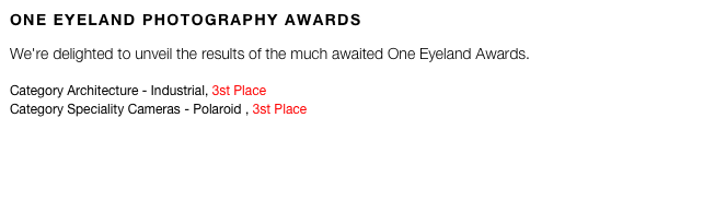 ONE EYELAND PHOTOGRAPHY AWARDS

We're delighted to unveil the results of the much awaited One Eyeland Awards.  
Category Architecture - Industrial, 3st Place
Category Speciality Cameras - Polaroid , 3st Place
 