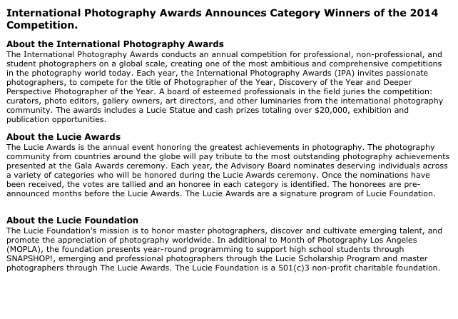 International Photography Awards Announces Category Winners of the 2014 Competition.
About the International Photography Awards The International Photography Awards conducts an annual competition for professional, non-professional, and student photographers on a global scale, creating one of the most ambitious and comprehensive competitions in the photography world today. Each year, the International Photography Awards (IPA) invites passionate photographers, to compete for the title of Photographer of the Year, Discovery of the Year and Deeper Perspective Photographer of the Year. A board of esteemed professionals in the field juries the competition: curators, photo editors, gallery owners, art directors, and other luminaries from the international photography community. The awards includes a Lucie Statue and cash prizes totaling over $20,000, exhibition and publication opportunities. www.photoawards.com
About the Lucie Awards The Lucie Awards is the annual event honoring the greatest achievements in photography. The photography community from countries around the globe will pay tribute to the most outstanding photography achievements presented at the Gala Awards ceremony. Each year, the Advisory Board nominates deserving individuals across a variety of categories who will be honored during the Lucie Awards ceremony. Once the nominations have been received, the votes are tallied and an honoree in each category is identified. The honorees are pre-announced months before the Lucie Awards. The Lucie Awards are a signature program of Lucie Foundation. www.lucieawards.com
About the Lucie Foundation The Lucie Foundation's mission is to honor master photographers, discover and cultivate emerging talent, and promote the appreciation of photography worldwide. In additional to Month of Photography Los Angeles (MOPLA), the foundation presents year-round programming to support high school students through SNAPSHOP!, emerging and professional photographers through the Lucie Scholarship Program and master photographers through The Lucie Awards. The Lucie Foundation is a 501(c)3 non-profit charitable foundation. www.luciefoundation.org

