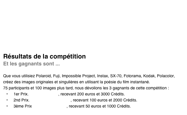 





Résultats de la compétition
Et les gagnants sont ...

Que vous utilisiez Polaroid, Fuji, Impossible Project, Instax, SX-70, Fotorama, Kodak, Polacolor, créez des images originales et singulières en utilisant la poésie du film instantané.
75 participants et 100 images plus tard, nous dévoilons les 3 gagnants de cette compétition :
1er Prix. Pierre Pellegrini, recevant 200 euros et 3000 Crédits.
2nd Prix. Iwona Aleksandrowicz, recevant 100 euros et 2000 Crédits.
3ème Prix Andrea Ehrenreich, recevant 50 euros et 1000 Crédits.
