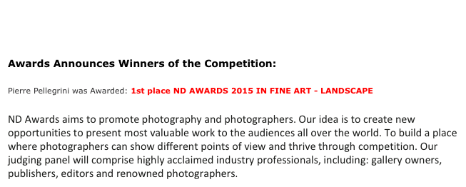 

Awards Announces Winners of the Competition:
Pierre Pellegrini was Awarded: 1st place ND AWARDS 2015 IN FINE ART - LANDSCAPE

ND Awards aims to promote photography and photographers. Our idea is to create new opportunities to present most valuable work to the audiences all over the world. To build a place where photographers can show different points of view and thrive through competition. Our judging panel will comprise highly acclaimed industry professionals, including: gallery owners, publishers, editors and renowned photographers. 