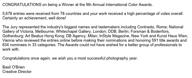 CONGRATULATIONS on being a Winner at the 9th Annual International Color Awards.  5,678 entries were received from 78 countries and your work received a high percentage of votes overall. Certainly an achievement, well done!   The Jury represented the industry's biggest names and tastemakers including Contrasto, Rome; National Gallery of Victoria, Melbourne; Whitechapel Gallery, London; DDB, Berlin; Forsman & Bodenfors, Gothenburg; Art Beatus Hong Kong; DB Agency, Milan; InStyle Magazine, New York and Kunst Haus Wien, Vienna who reviewed the entries online before making their nominations and honoring 591 title awards and 634 nominees in 33 categories. The Awards could not have wished for a better group of professionals to work with.   Congratulations once again, we wish you a most successful photography year.  Basil O'Brien Creative Director