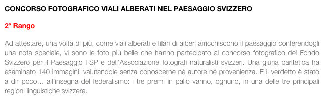 CONCORSO FOTOGRAFICO VIALI ALBERATI NEL PAESAGGIO SVIZZERO

2º Rango

Ad attestare, una volta di più, come viali alberati e filari di alberi arricchiscono il paesaggio conferendogli una nota speciale, vi sono le foto più belle che hanno partecipato al concorso fotografico del Fondo Svizzero per il Paesaggio FSP e dell’Associazione fotografi naturalisti svizzeri. Una giuria paritetica ha esaminato 140 immagini, valutandole senza conoscerne né autore né provenienza. E il verdetto è stato a dir poco… all’insegna del federalismo: i tre premi in palio vanno, ognuno, in una delle tre principali regioni linguistiche svizzere.