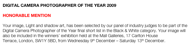 DIGITAL CAMERA PHOTOGRAPHER OF THE YEAR 2009

HONORABLE MENTION

Your image, Light and shadow art, has been selected by our panel of industry judges to be part of the Digital Camera Photographer of the Year final short list in the Black & White category. Your image will also be included in the winners’ exhibition held at the Mall Galleries, 17 Carlton House Terrace, London, SW1Y 5BD, from Wednesday 9th December – Saturday 13th December.