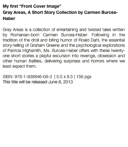 My first “Front Cover Image”
Gray Areas, A Short Story Collection by Carmen Burcea-Haber

Gray Areas is a collection of entertaining and twisted tales written by Romanian-born Carmen Burcea-Haber. Following in the tradition of the droll and biting humor of Roald Dahl, the essential story-telling of Graham Greene and the psychological explorations of Patricia Highsmith, Ms. Burcea-Haber offers with these twenty-one short stories a playful excursion into revenge, obsession and other human frailties, delivering surprises and horrors where we least expect them.

ISBN: 978-1-938846-08-3  | 5.5 x 8.5 | 156 pgs
This title will be released June 8, 2013
