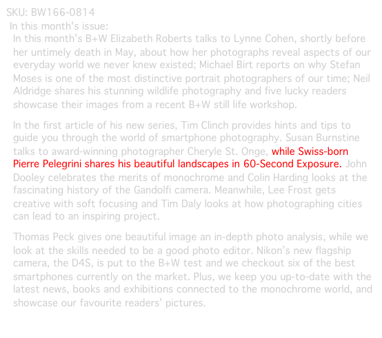 SKU: BW166-0814
In this month's issue:
In this month’s B+W Elizabeth Roberts talks to Lynne Cohen, shortly before her untimely death in May, about how her photographs reveal aspects of our everyday world we never knew existed; Michael Birt reports on why Stefan Moses is one of the most distinctive portrait photographers of our time; Neil Aldridge shares his stunning wildlife photography and five lucky readers showcase their images from a recent B+W still life workshop.
In the first article of his new series, Tim Clinch provides hints and tips to guide you through the world of smartphone photography. Susan Burnstine talks to award-winning photographer Cheryle St. Onge, while Swiss-born Pierre Pelegrini shares his beautiful landscapes in 60-Second Exposure. John Dooley celebrates the merits of monochrome and Colin Harding looks at the fascinating history of the Gandolfi camera. Meanwhile, Lee Frost gets creative with soft focusing and Tim Daly looks at how photographing cities can lead to an inspiring project.
Thomas Peck gives one beautiful image an in-depth photo analysis, while we look at the skills needed to be a good photo editor. Nikon’s new flagship camera, the D4S, is put to the B+W test and we checkout six of the best smartphones currently on the market. Plus, we keep you up-to-date with the latest news, books and exhibitions connected to the monochrome world, and showcase our favourite readers’ pictures.
