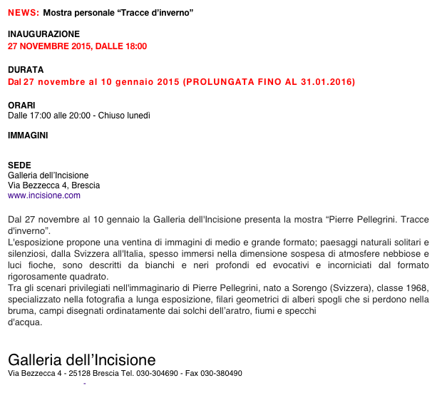 NEWS: Mostra personale “Tracce d’inverno”

INAUGURAZIONE
27 NOVEMBRE 2015, DALLE 18:00

DURATA
Dal 27 novembre al 10 gennaio 2015 (PROLUNGATA FINO AL 31.01.2016)

ORARI
Dalle 17:00 alle 20:00 - Chiuso lunedì

IMMAGINI
 http://www.incisione.com/pellegrini

SEDE 
Galleria dell’Incisione
Via Bezzecca 4, Brescia
www.incisione.com

Dal 27 novembre al 10 gennaio la Galleria dell'Incisione presenta la mostra “Pierre Pellegrini. Tracce d'inverno”.
L'esposizione propone una ventina di immagini di medio e grande formato; paesaggi naturali solitari e silenziosi, dalla Svizzera all'Italia, spesso immersi nella dimensione sospesa di atmosfere nebbiose e luci fioche, sono descritti da bianchi e neri profondi ed evocativi e incorniciati dal formato rigorosamente quadrato.
Tra gli scenari privilegiati nell'immaginario di Pierre Pellegrini, nato a Sorengo (Svizzera), classe 1968, specializzato nella fotografia a lunga esposizione, filari geometrici di alberi spogli che si perdono nella bruma, campi disegnati ordinatamente dai solchi dell’aratro, fiumi e specchi
d'acqua.


Galleria dell’Incisione
Via Bezzecca 4 - 25128 Brescia Tel. 030-304690 - Fax 030-380490
http://incisione.com - galleria@incisione.com