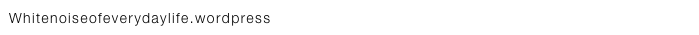 Whitenoiseofeverydaylife.wordpress