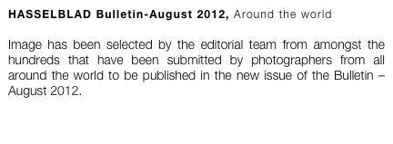 HASSELBLAD Bulletin-August 2012, Around the world

Image has been selected by the editorial team from amongst the hundreds that have been submitted by photographers from all around the world to be published in the new issue of the Bulletin – August 2012. 
