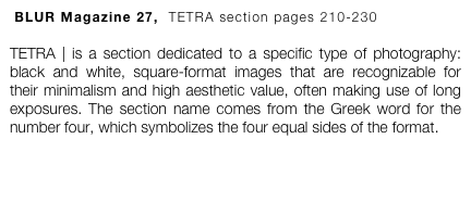  BLUR Magazine 27,  TETRA section pages 210-230

TETRA | is a section dedicated to a specific type of photography: black and white, square-format images that are recognizable for their minimalism and high aesthetic value, often making use of long exposures. The section name comes from the Greek word for the number four, which symbolizes the four equal sides of the format.
