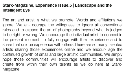 Stark-Magazine, Experience Issue.5 | Landscape and the Intelligent Eye  

The art and artist is what we promote. Words and affiliations we ignore. We en- courage the willingness to ignore all conventional rules and to expand the art of photography beyond what is judged to be right or wrong. We encourage the individual artist to connect in the present moment, to fully engage with their experience and to share that unique experience with others.There are so many talented artists sharing those experiences online and we encour- age the continued growth of small and large artistic communities. We simply hope those communities will encourage artists to discover and create from within their own talents as we do here at Stark-Magazine.