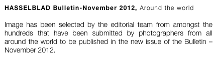 HASSELBLAD Bulletin-November 2012, Around the world

Image has been selected by the editorial team from amongst the hundreds that have been submitted by photographers from all around the world to be published in the new issue of the Bulletin – November 2012. 
