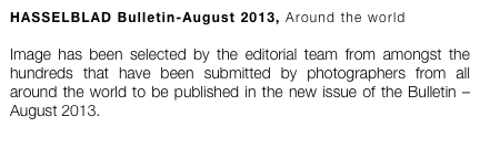 HASSELBLAD Bulletin-August 2013, Around the world

Image has been selected by the editorial team from amongst the hundreds that have been submitted by photographers from all around the world to be published in the new issue of the Bulletin – August 2013. 
